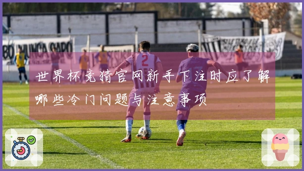 世界杯竞猜官网新手下注时应了解哪些冷门问题与注意事项