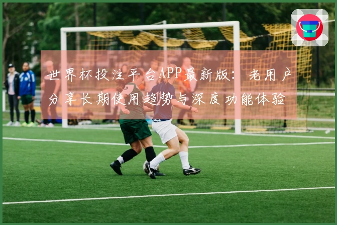 世界杯投注平台APP最新版：老用户分享长期使用趋势与深度功能体验