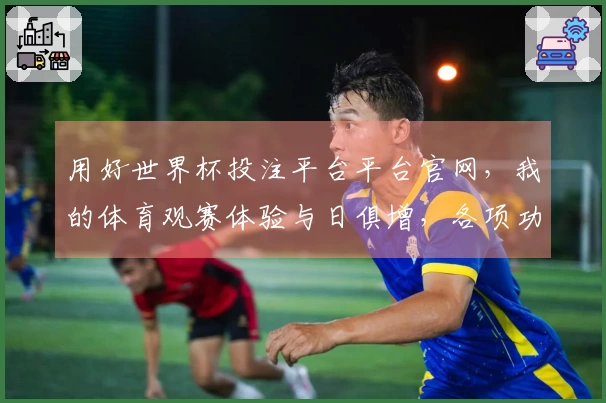 用好世界杯投注平台平台官网，我的体育观赛体验与日俱增，各项功能都太实用